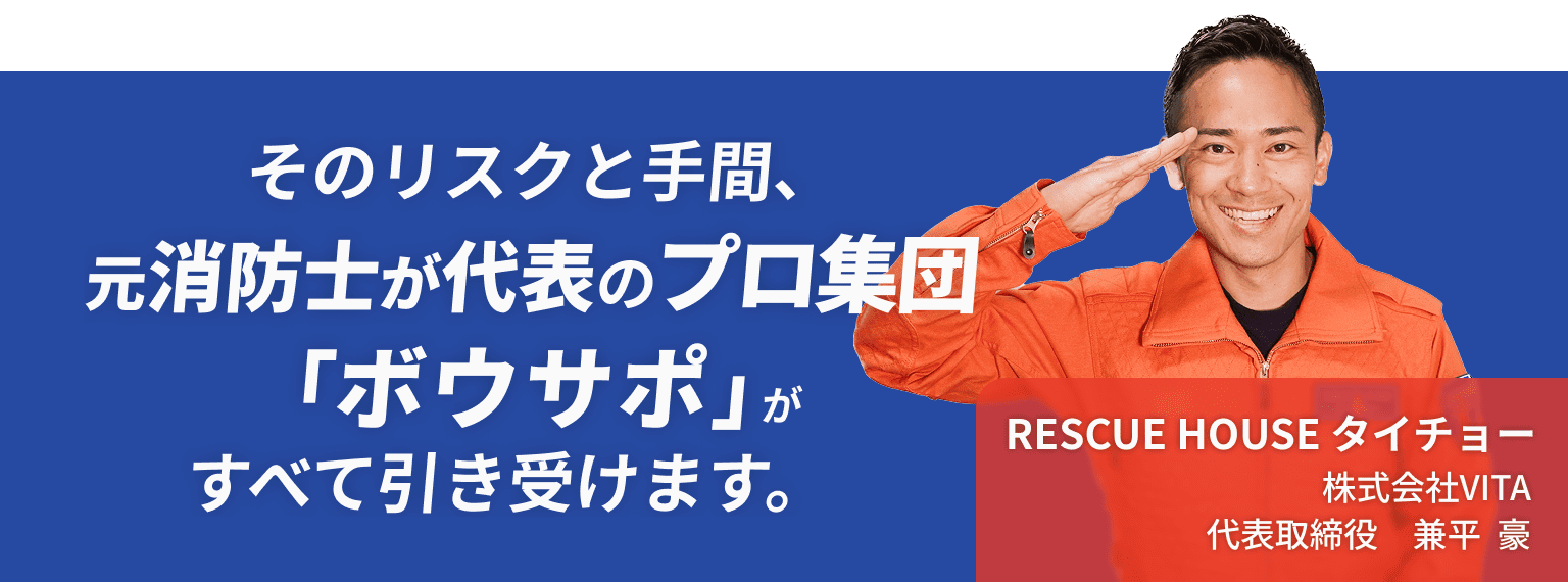 そのリスクと手間、元消防士が代表のプロ集団「ボウサポ」が全て引き受けます。